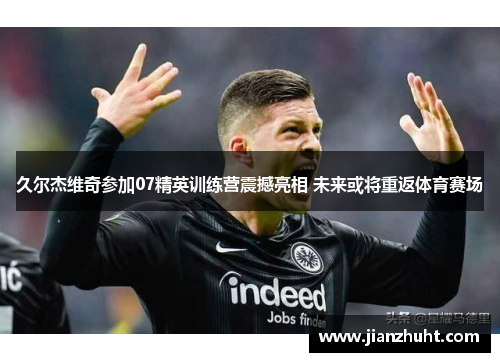 久尔杰维奇参加07精英训练营震撼亮相 未来或将重返体育赛场