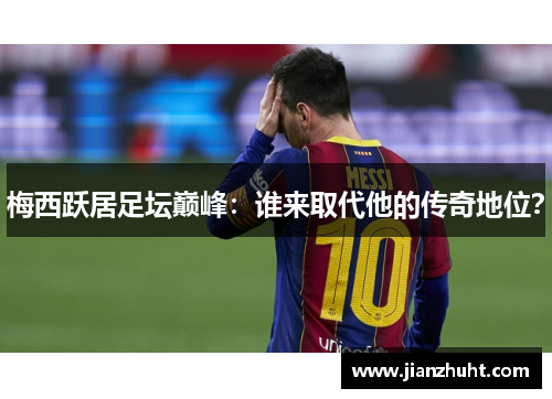 梅西跃居足坛巅峰：谁来取代他的传奇地位？